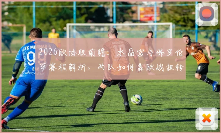 2026欧协联前瞻：水晶宫与佛罗伦萨赛程解析，两队如何靠欧战扭转联赛颓势？
