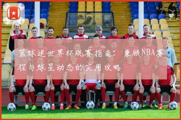 篮球迷世界杯观赛指南：兼顾NBA赛程与球星动态的实用攻略