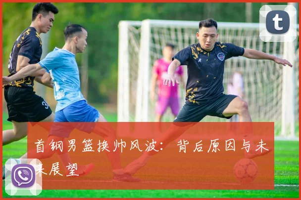 首钢男篮换帅风波：背后原因与未来展望