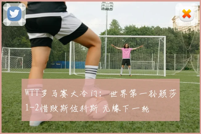 WTT罗马赛大冷门：世界第一孙颖莎1-2惜败斯佐科斯 无缘下一轮
