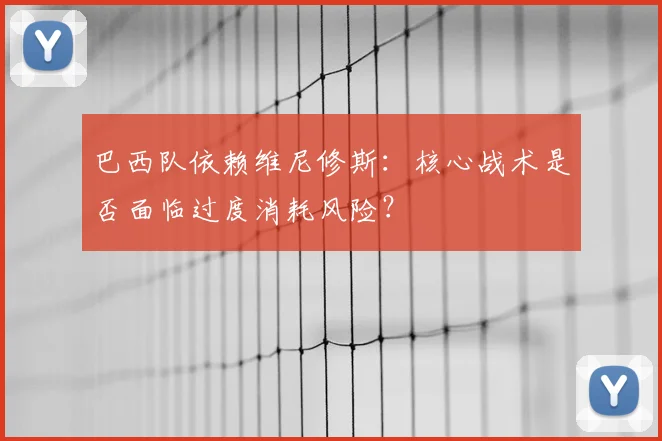 巴西队依赖维尼修斯：核心战术是否面临过度消耗风险？