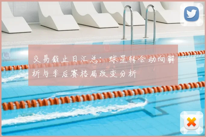 交易截止日汇总：球星转会动向解析与季后赛格局改变分析