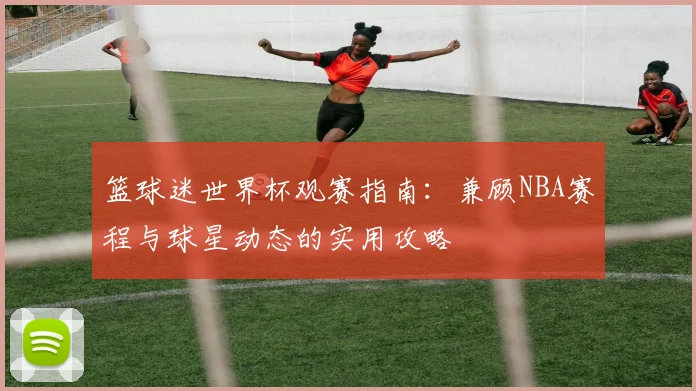 篮球迷世界杯观赛指南：兼顾NBA赛程与球星动态的实用攻略