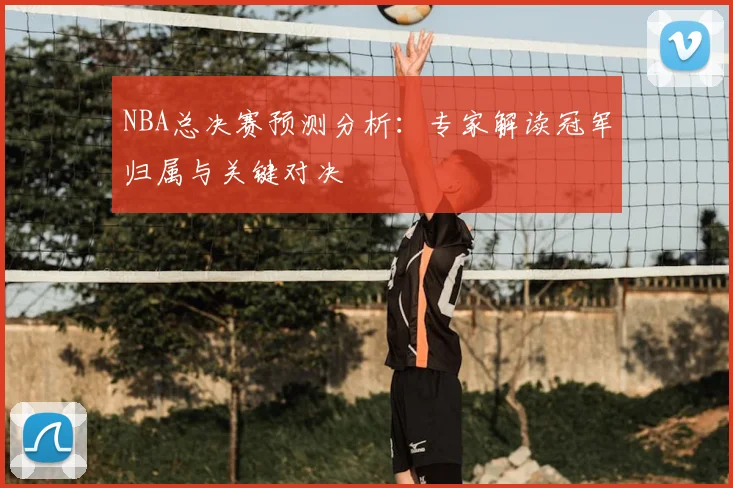 NBA总决赛预测分析：专家解读冠军归属与关键对决