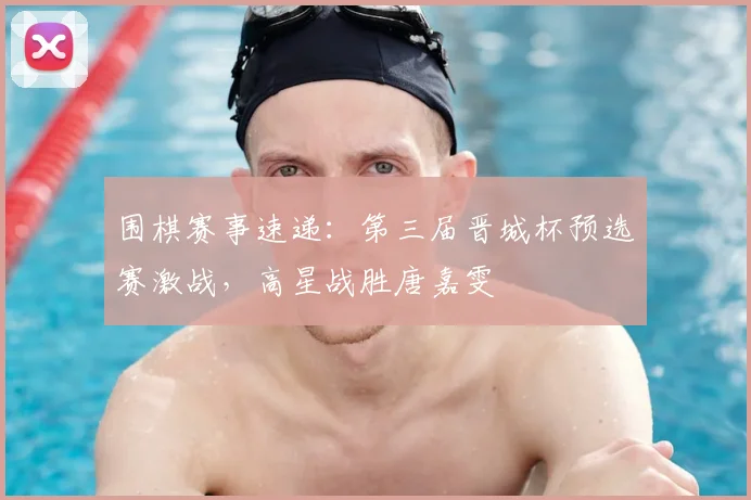 围棋赛事速递：第三届晋城杯预选赛激战，高星战胜唐嘉雯