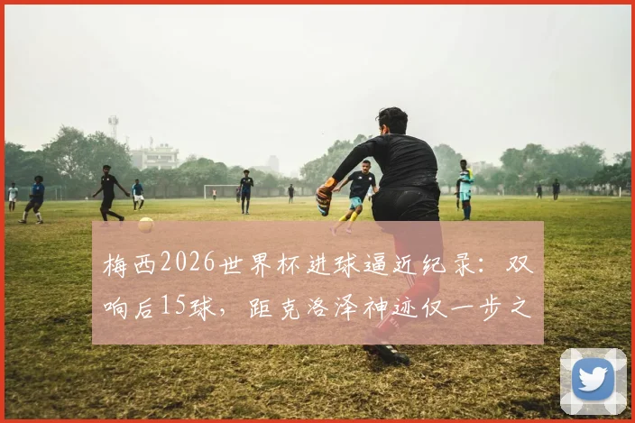 梅西2026世界杯进球逼近纪录：双响后15球，距克洛泽神迹仅一步之遥，传奇之路全解析