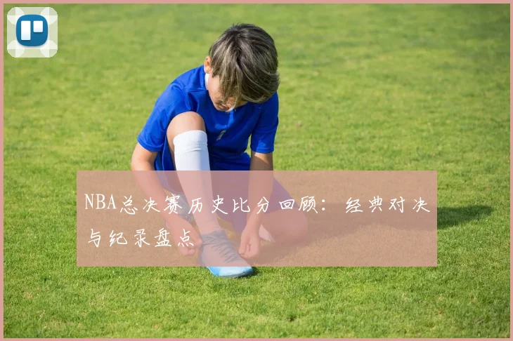 NBA总决赛历史比分回顾：经典对决与纪录盘点