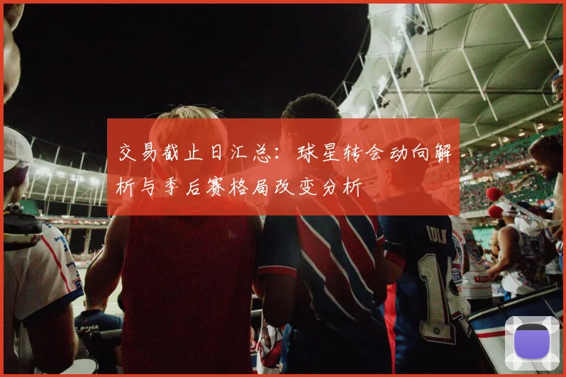 交易截止日汇总：球星转会动向解析与季后赛格局改变分析