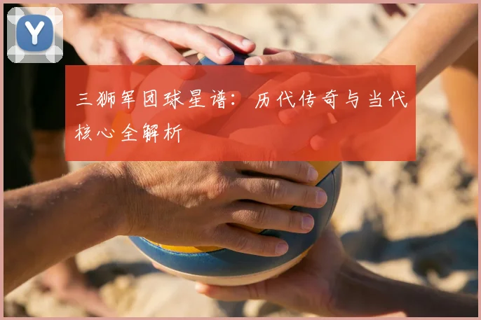 三狮军团球星谱：历代传奇与当代核心全解析