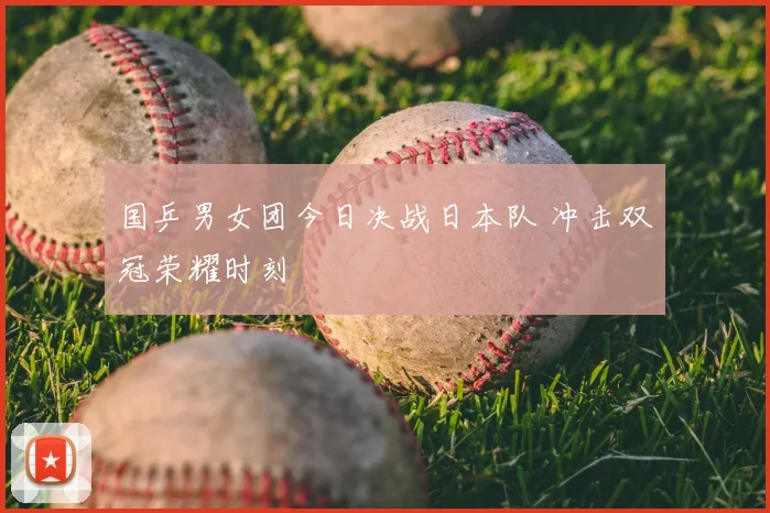 国乒男女团今日决战日本队 冲击双冠荣耀时刻