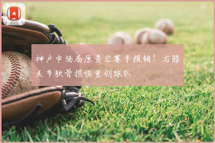 神户中场扇原贵宏赛季报销！右膝关节软骨损伤重创球队