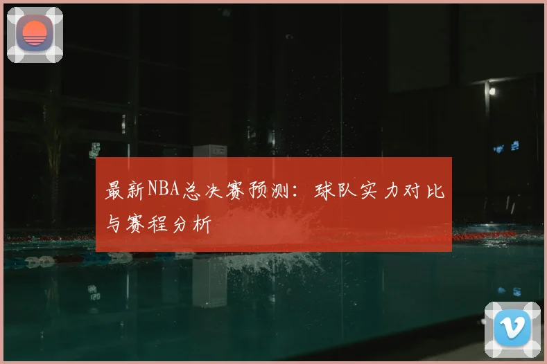 最新NBA总决赛预测：球队实力对比与赛程分析