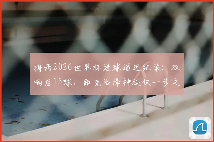 梅西2026世界杯进球逼近纪录：双响后15球，距克洛泽神迹仅一步之遥，传奇之路全解析